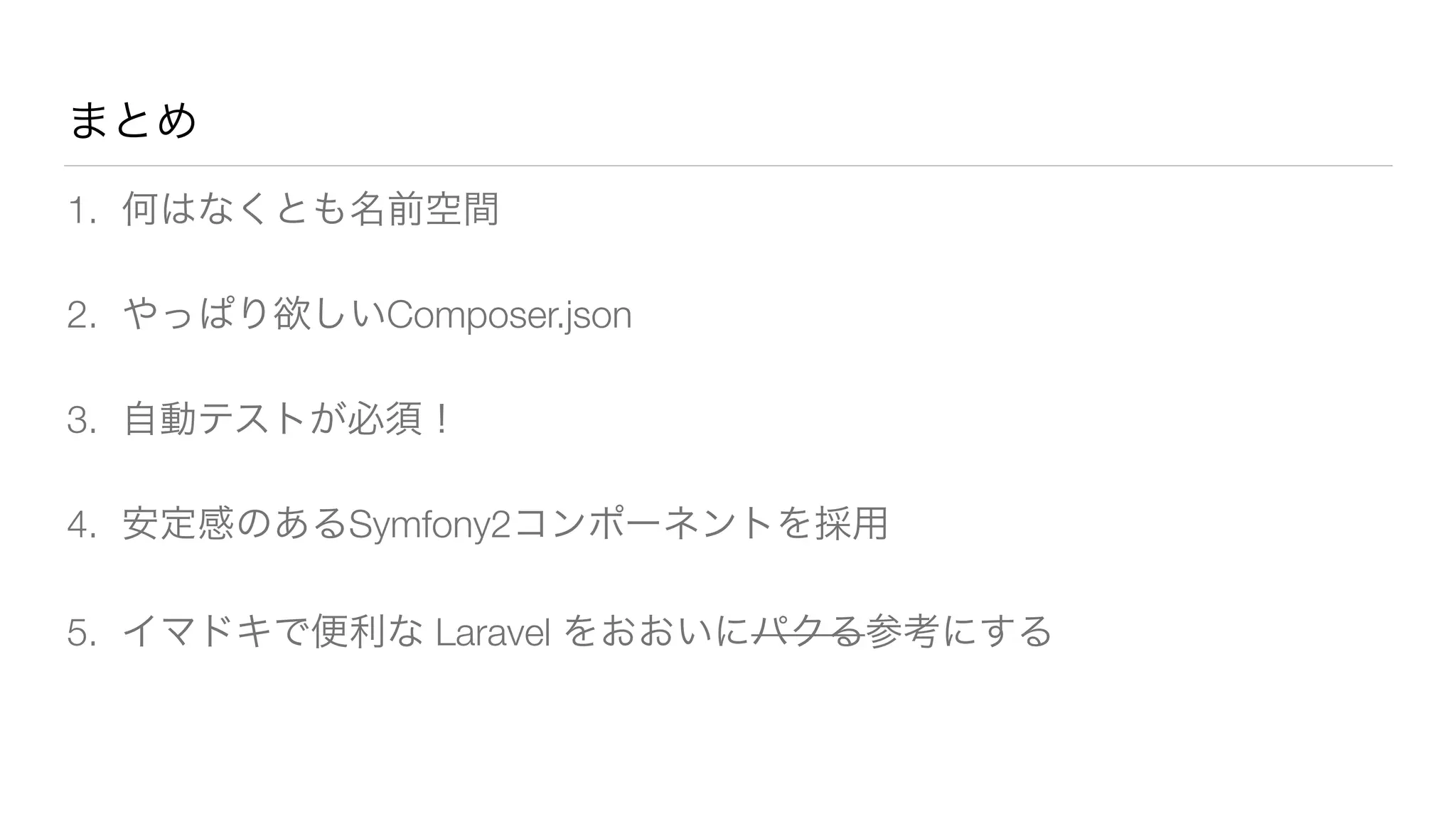 まとめ 
1. 何はなくとも名前空間 
2. やっぱり欲しいComposer.json 
3. 自動テストが必須！ 
4. 安定感のあるSymfony2コンポーネントを採用 
5. イマドキで便利な Laravel をおおいにパクる参考にする 
 
