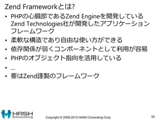 Zend Frameworkとは?
• PHPの心臓部であるZend Engineを開発している
Zend Technologies社が開発したアプリケーション
フレームワーク
• 柔軟な構造であり自由な使い方ができる
• 依存関係が弱くコンポ...