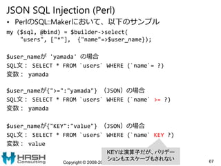 JSON SQL Injection (Perl)
• PerlのSQL::Makerにおいて、以下のサンプル
my ($sql, @bind) = $builder->select(
"users", ["*"], {"name"=>$use...