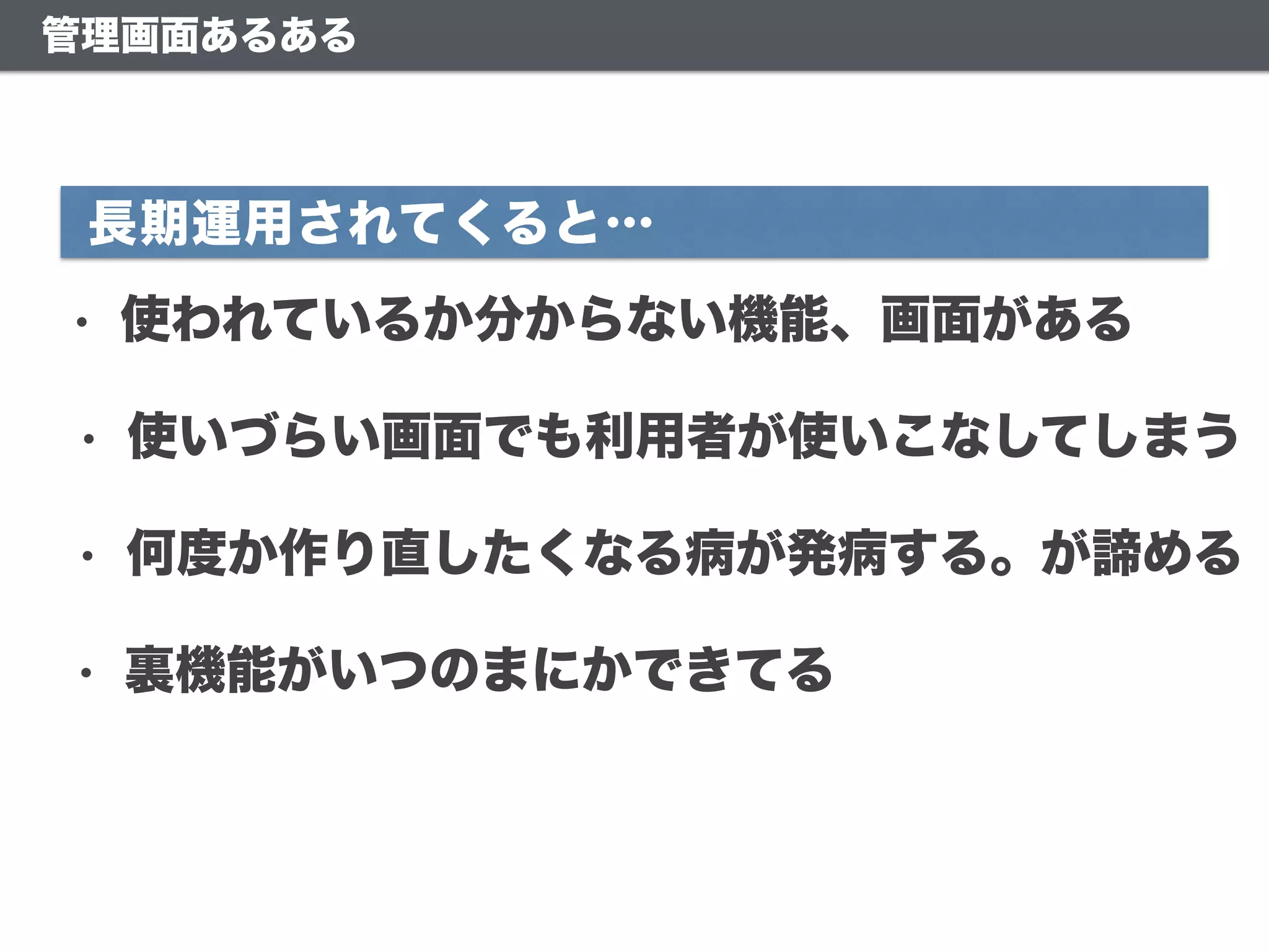 管理画面あるある
• 使いづらい画面でも利用者が使いこなしてしまう
• 何度か作り直したくなる病が発病する。が諦める
• 使われているか分からない機能、画面がある
長期運用されてくると…
• 裏機能がいつのまにかできてる
 