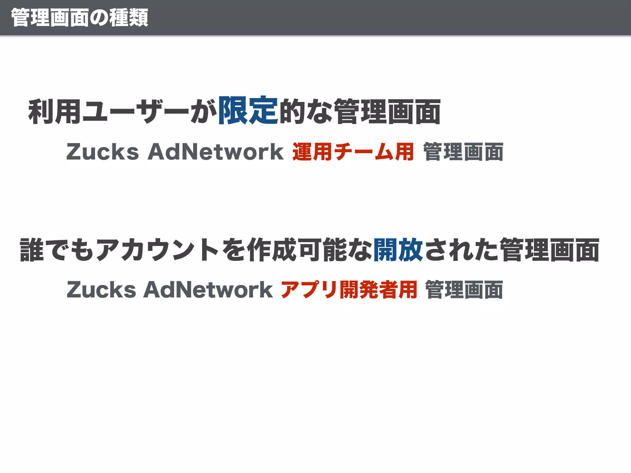利用ユーザーが限定的な管理画面
誰でもアカウントを作成可能な開放された管理画面
Zucks AdNetwork アプリ開発者用 管理画面
Zucks AdNetwork 運用チーム用 管理画面
管理画面の種類
 