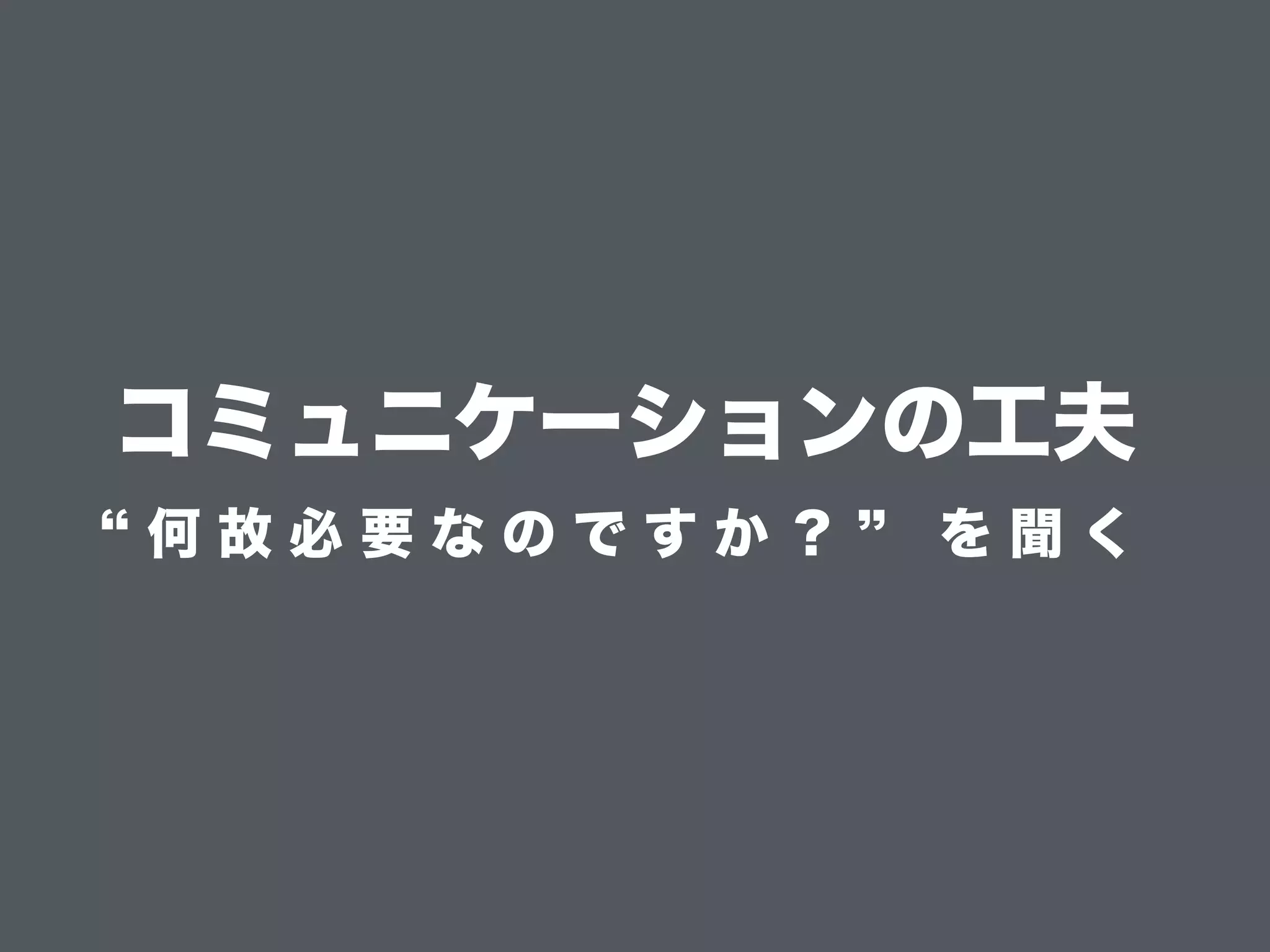 コミュニケーションの工夫
何 故 必 要 な の で す か ？ を 聞 く
 