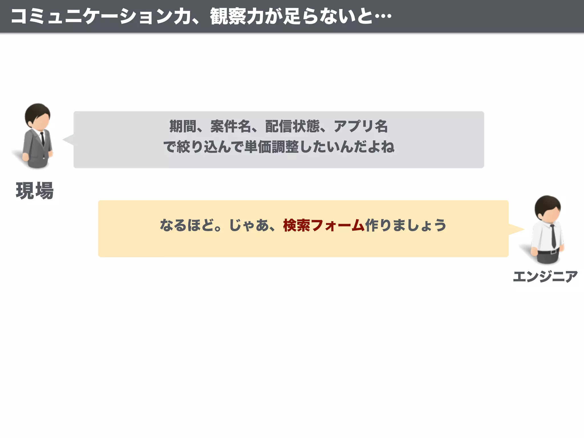 期間、案件名、配信状態、アプリ名
で絞り込んで単価調整したいんだよね
なるほど。じゃあ、検索フォーム作りましょう
現場
エンジニア
コミュニケーション力、観察力が足らないと…
 