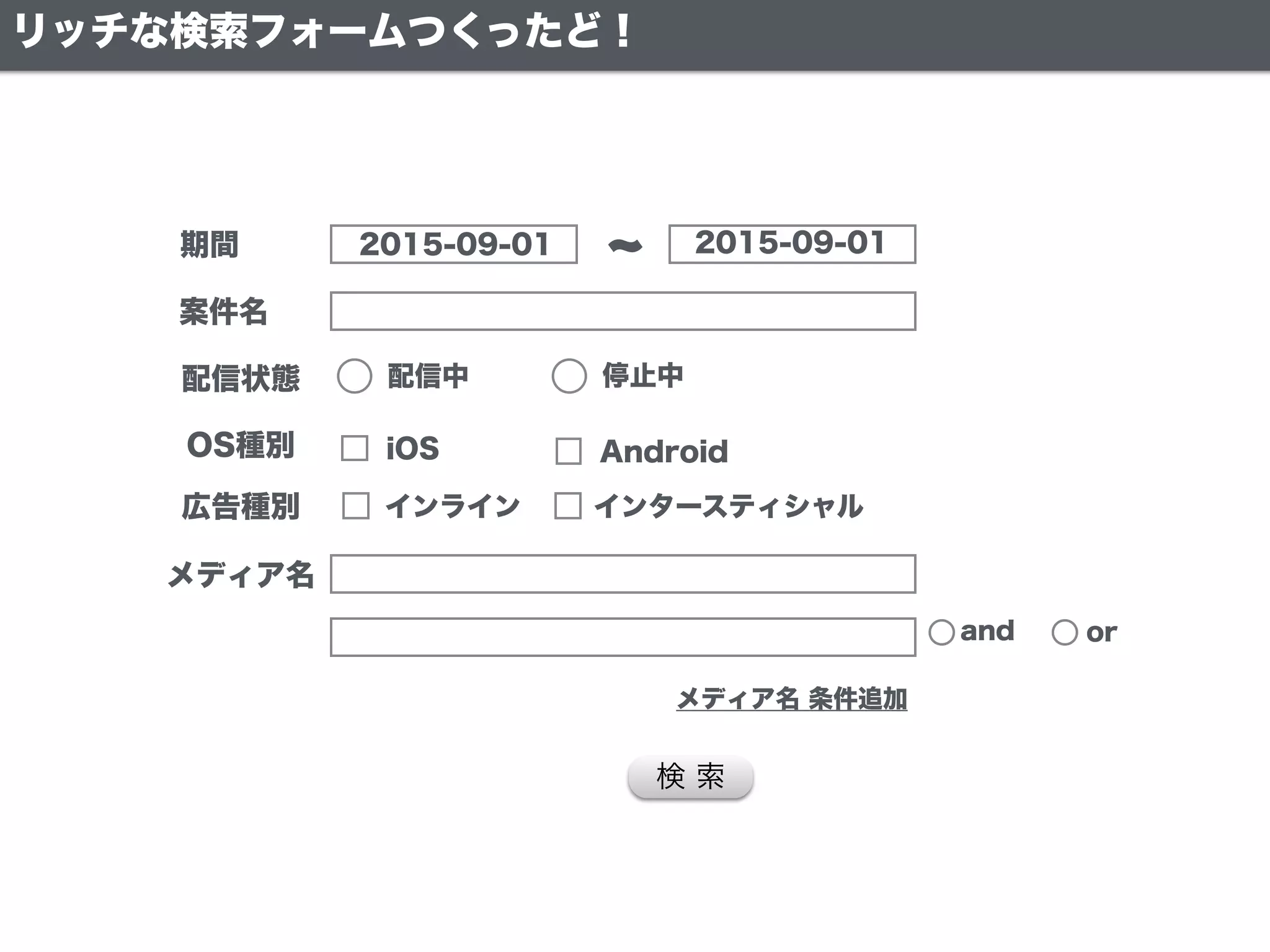 期間
案件名
配信状態
メディア名
2015-09-01 2015-09-01
配信中 停止中
検 索
and or
メディア名 条件追加
OS種別 iOS Android
広告種別 インライン インタースティシャル
リッチな検索フォームつくったど！
 