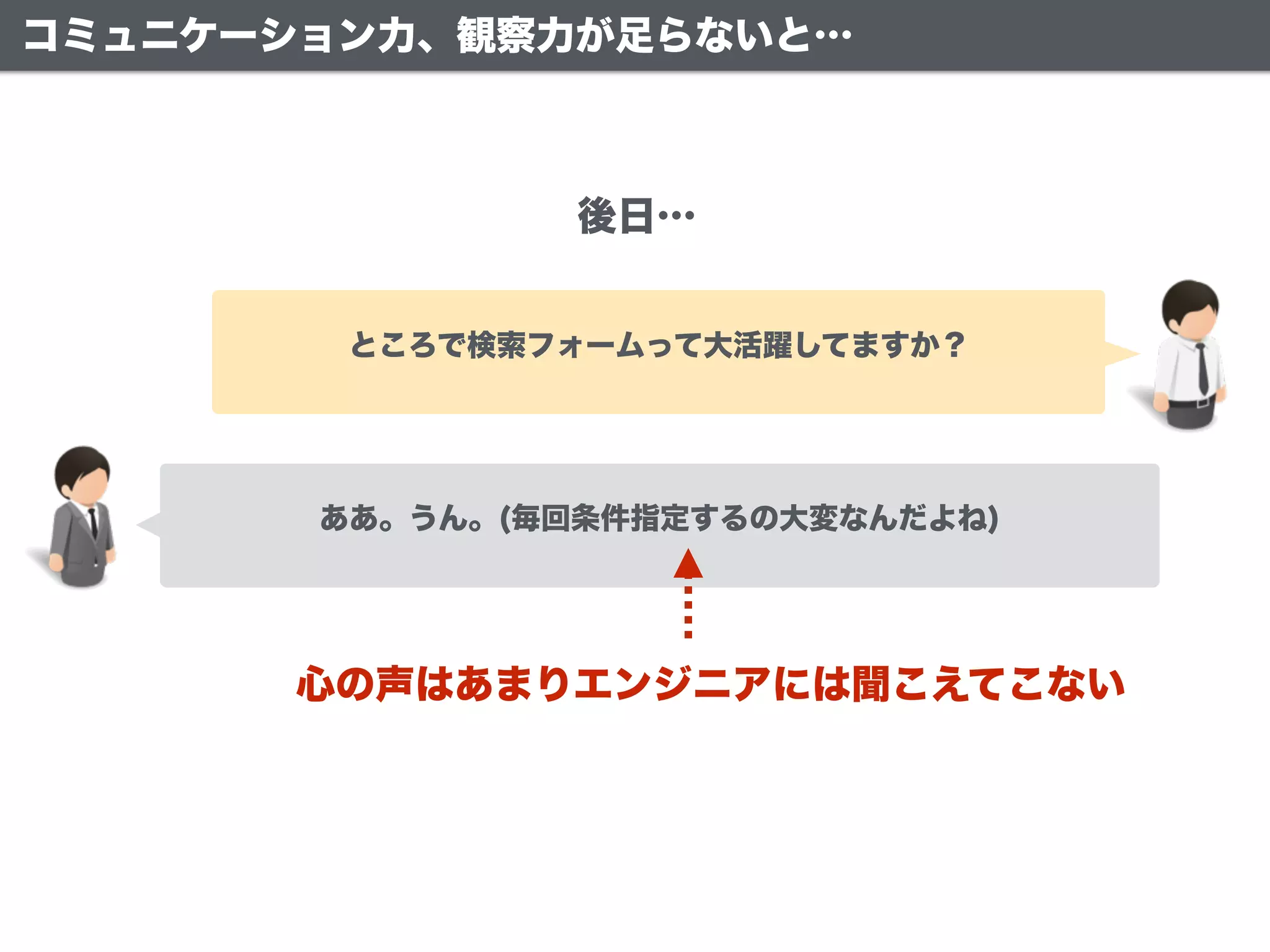 ああ。うん。(毎回条件指定するの大変なんだよね)
ところで検索フォームって大活躍してますか？
後日…
心の声はあまりエンジニアには聞こえてこない
コミュニケーション力、観察力が足らないと…
 