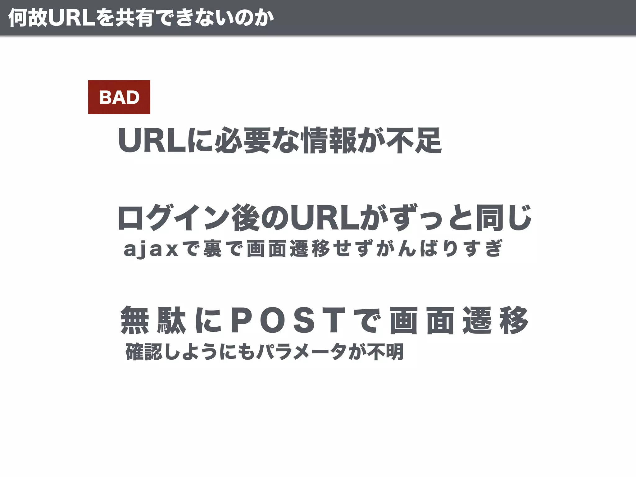 URLに必要な情報が不足
BAD
ログイン後のURLがずっと同じ
無 駄 に P O S T で 画 面 遷 移
何故URLを共有できないのか
a j a x で 裏 で 画 面 遷 移 せ ず が ん ば り す ぎ
確認しようにもパラメータが不明
 