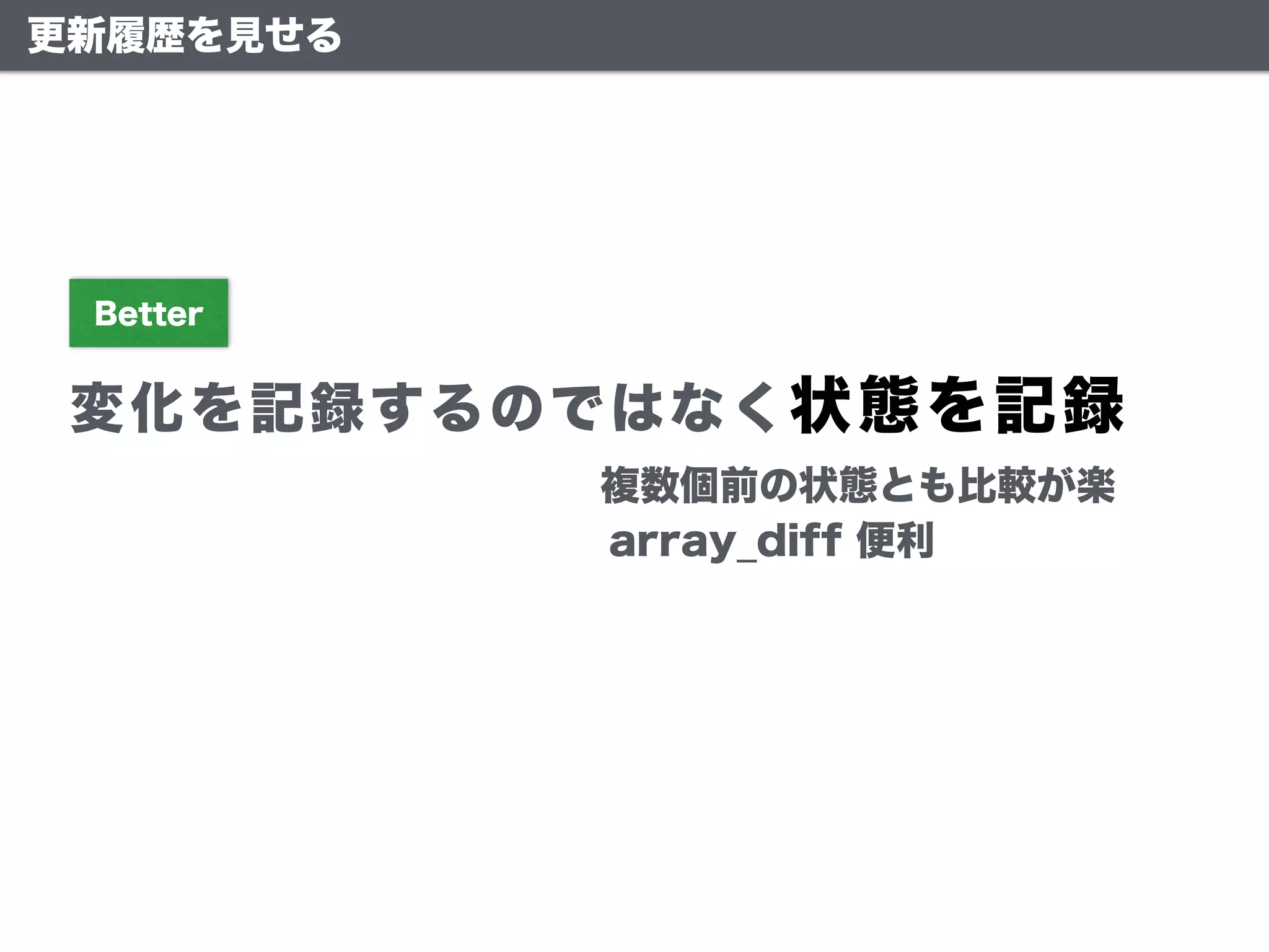 更新履歴を見せる
変化を記録するのではなく状態を記録
Better
複数個前の状態とも比較が楽
array_diff 便利
 