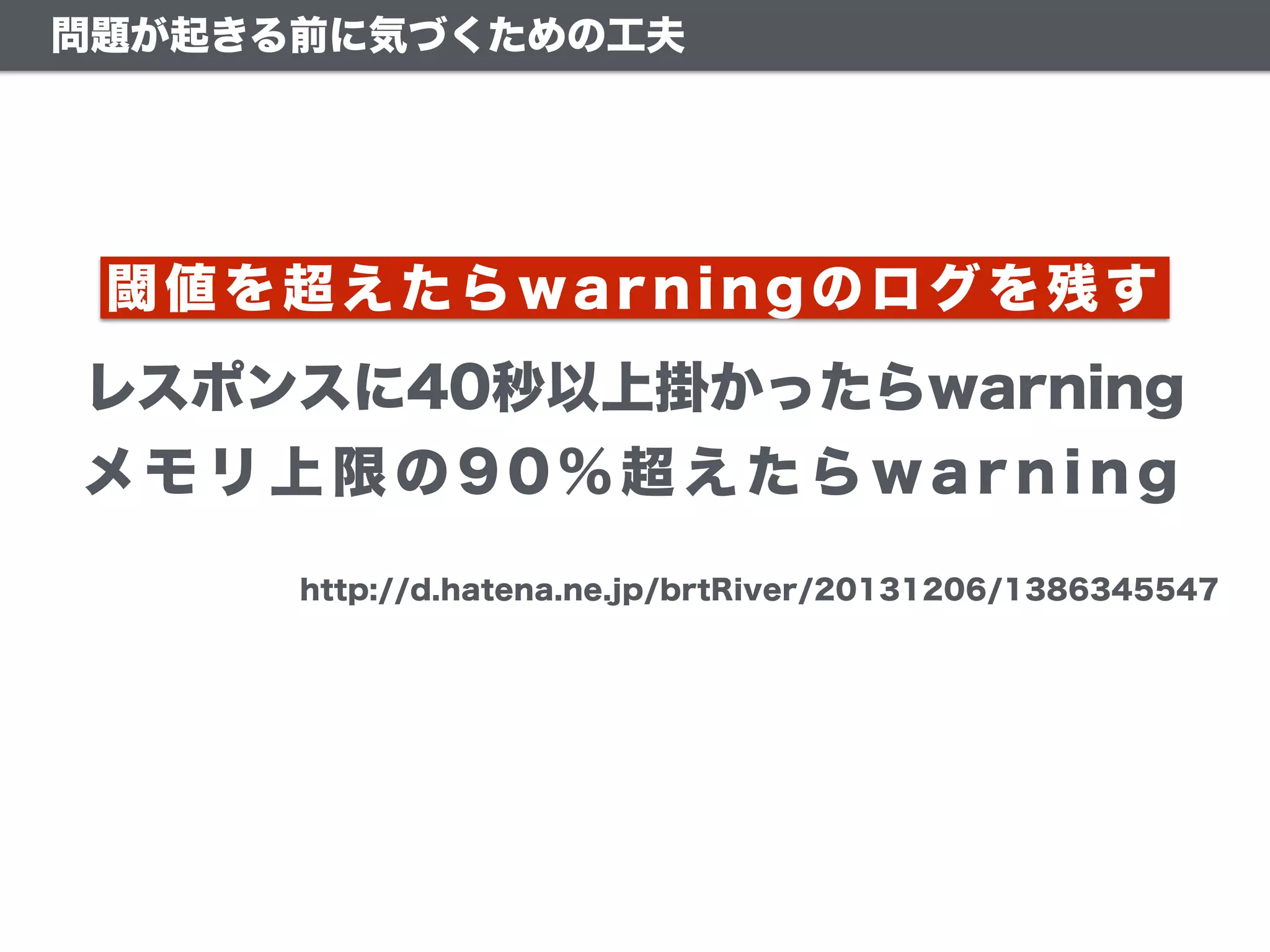問題が起きる前に気づくための工夫
レスポンスに40秒以上掛かったらwarning
メモリ上限の90%超え たらwarning
閾値を超えたらwarningのログを残す
http://d.hatena.ne.jp/brtRiver/20131206/1386345547
 