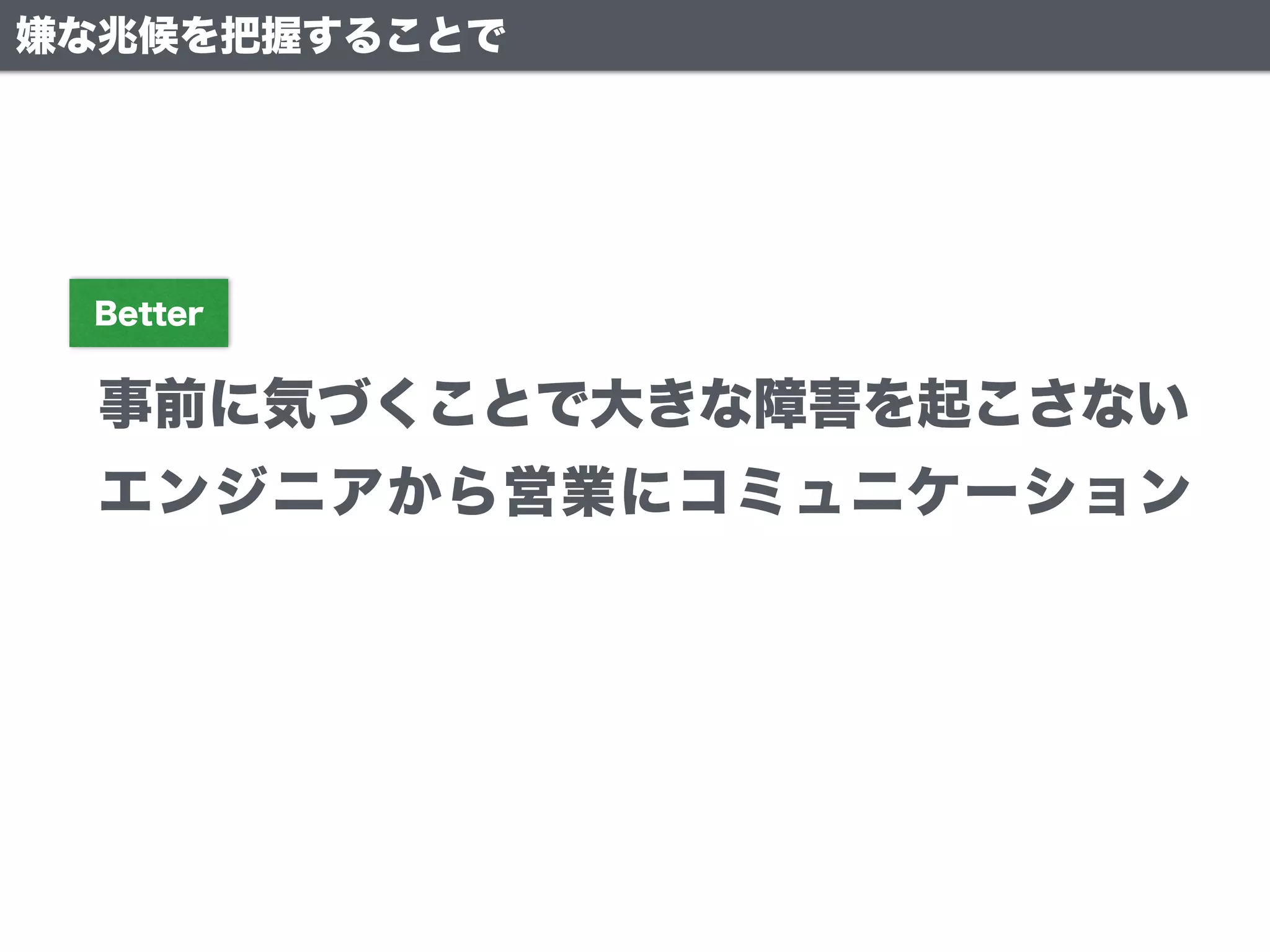 嫌な兆候を把握することで
事前に気づくことで大きな障害を起こさない
Better
エンジニアから営業にコミュニケーション
 