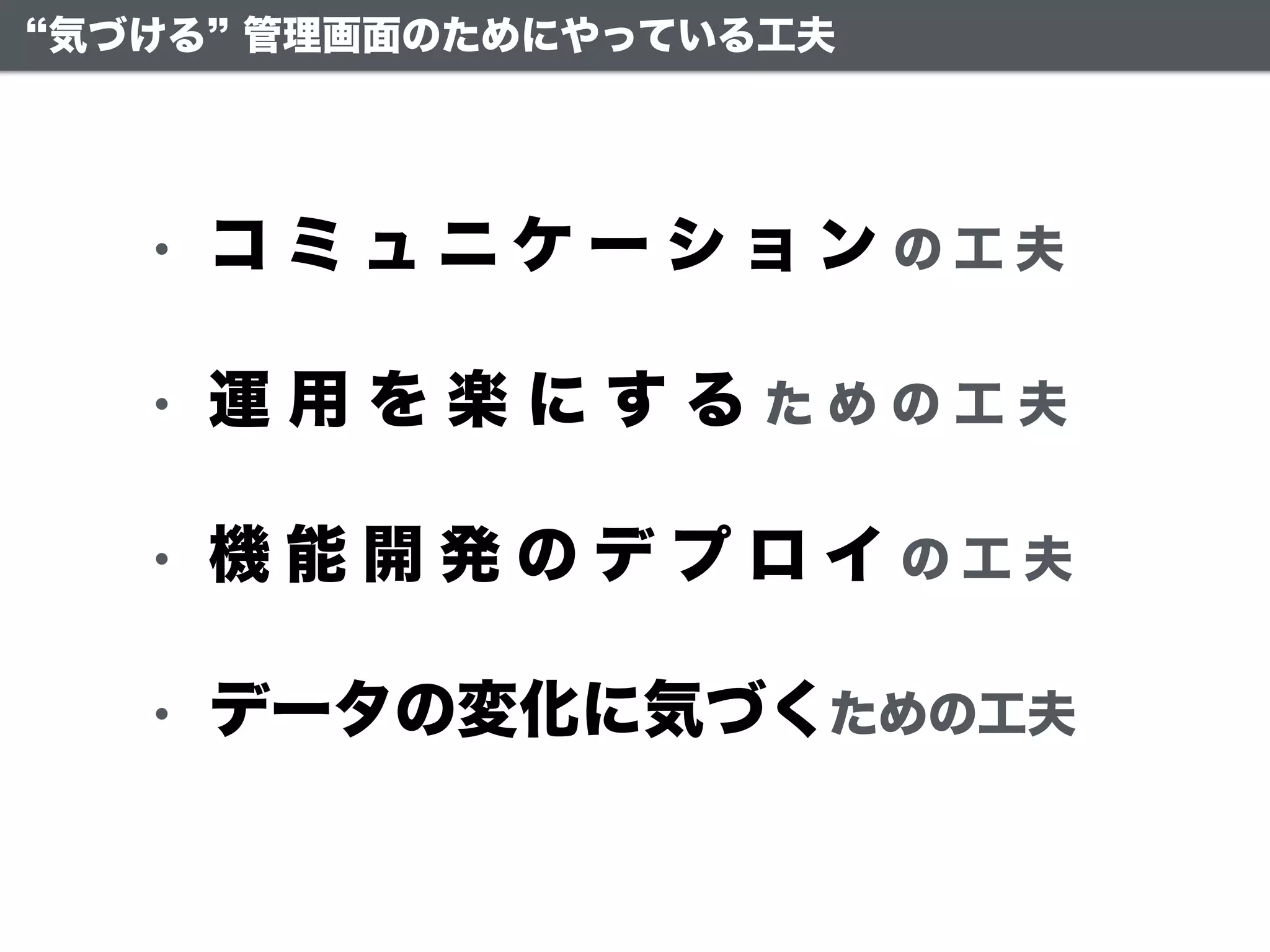 • コ ミ ュ ニ ケ ー シ ョ ン の 工 夫
• 運 用 を 楽 に す る た め の 工 夫
• 機 能 開 発 の デ プ ロ イ の 工 夫
• データの変化に気づくための工夫
気づける 管理画面のためにやっている工夫
 