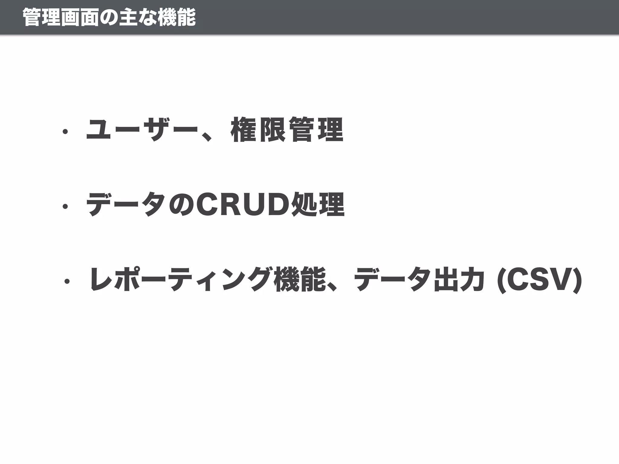 管理画面の主な機能
• ユーザー、権限管理
• データのCRUD処理
• レポーティング機能、データ出力 (CSV)
 