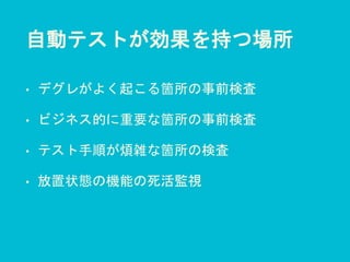 自動テストが効果を持つ場所
• デグレがよく起こる箇所の事前検査
• ビジネス的に重要な箇所の事前検査
• テスト手順が煩雑な箇所の検査
• 放置状態の機能の死活監視
 