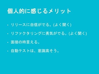 個人的に感じるメリット
• リリースに自信がでる。(よく聞く)
• リファクタリングに勇気がでる。(よく聞く)
• 面接の時言える。
• 自動テストは、意識高そう。
 