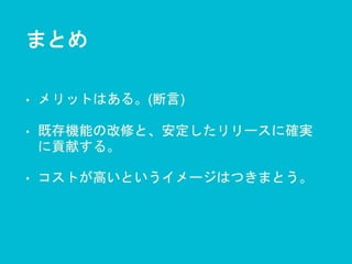 まとめ
• メリットはある。(断言)
• 既存機能の改修と、安定したリリースに確実
に貢献する。
• コストが高いというイメージはつきまとう。
 