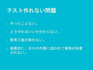 テスト作れない問題
• やったことない。
• どうやればいいか分からない。
• 教育工数が取れない。
• 結果的に、日々の作業に追われて業務が改善
されない。
 