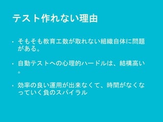 テスト作れない理由
• そもそも教育工数が取れない組織自体に問題
がある。
• 自動テストへの心理的ハードルは、結構高い
。
• 効率の良い運用が出来なくて、時間がなくな
っていく負のスパイラル
 