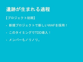 遺跡が生まれる過程
• 新規プロジェクトで新しいWAFを採用！
• このタイミングでTDD導入！
• メンバーもノリノリ。
【プロジェクト初期】
 