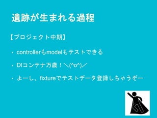 遺跡が生まれる過程
• controllerもmodelもテストできる
• DIコンテナ万歳！＼(^o^)／
• よーし、fixtureでテストデータ登録しちゃうぞー
【プロジェクト中期】
 