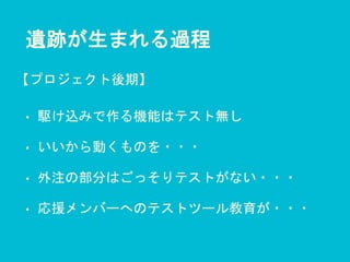 遺跡が生まれる過程
• 駆け込みで作る機能はテスト無し
• いいから動くものを・・・
• 外注の部分はごっそりテストがない・・・
• 応援メンバーへのテストツール教育が・・・
【プロジェクト後期】
 