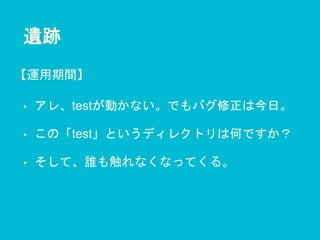 遺跡
• アレ、testが動かない。でもバグ修正は今日。
• この「test」というディレクトリは何ですか？
• そして、誰も触れなくなってくる。
【運用期間】
 
