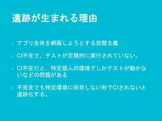 遺跡が生まれる理由
• アプリ全体を網羅しようとする完璧主義
• CI不在で、テストが定期的に実行されていない。
• CI不在だと、特定個人の環境でしかテストが動かな
いなどの問題がある
• 不完全でも特定環境に依存しない形でCIされないと
遺跡化する。
 