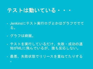 テストは動いている・・・
• Jenkinsにテスト実行ログとかはグラフででて
る。
• グラフは綺麗。
• テストを実行しているだけ、失敗・成功の通
知がMLに飛んでいるが、誰も反応しない。
• 最悪、失敗状態でリリースを重ねてたりする
。
 