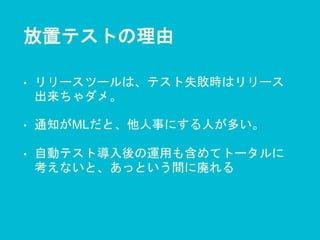 放置テストの理由
• リリースツールは、テスト失敗時はリリース
出来ちゃダメ。
• 通知がMLだと、他人事にする人が多い。
• 自動テスト導入後の運用も含めてトータルに
考えないと、あっという間に廃れる
 