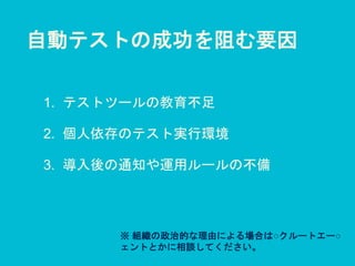 自動テストの成功を阻む要因
1. テストツールの教育不足
2. 個人依存のテスト実行環境
3. 導入後の通知や運用ルールの不備
※ 組織の政治的な理由による場合は○クルートエー○
ェントとかに相談してください。
 