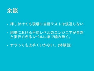 余談
• 押し付けても現場に自動テストは浸透しない
• 現場における平均レベルのエンジニアが自然
と実行できるレベルにまで噛み砕く。
• オラっても上手くいかない。(体験談)
 