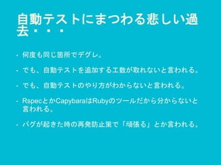 自動テストにまつわる悲しい過
去・・・
• 何度も同じ箇所でデグレ。
• でも、自動テストを追加する工数が取れないと言われる。
• でも、自動テストのやり方がわからないと言われる。
• RspecとかCapybaraはRubyのツールだから分からないと
言われる。
• バグが起きた時の再発防止策で「頑張る」とか言われる。
 