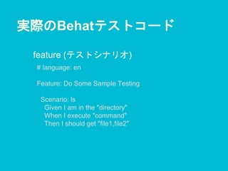 実際のBehatテストコード
# language: en
Feature: Do Some Sample Testing
Scenario: ls
Given I am in the "directory"
When I execute "command"
Then I should get "file1,file2"
feature (テストシナリオ)
 