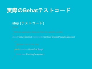 実際のBehatテストコード
step (テストコード)
<?php
/**
* Defines application features from the specific context.
*/
class FeatureContext implements Context, SnippetAcceptingContext
{
/**
* @Given I am in the :arg1
*/
public function iAmInThe($arg1)
{
throw new PendingException();
}
}
 