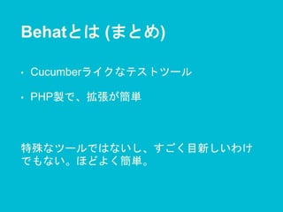 Behatとは (まとめ)
• Cucumberライクなテストツール
• PHP製で、拡張が簡単
特殊なツールではないし、すごく目新しいわけ
でもない。ほどよく簡単。
 
