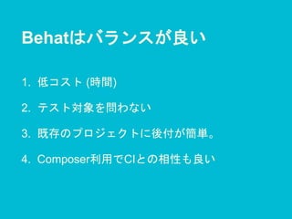 Behatはバランスが良い
1. 低コスト (時間)
2. テスト対象を問わない
3. 既存のプロジェクトに後付が簡単。
4. Composer利用でCIとの相性も良い
 