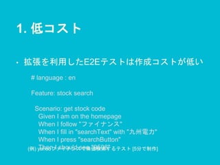 1. 低コスト
• 拡張を利用したE2Eテストは作成コストが低い
# language : en
Feature: stock search
Scenario: get stock code
Given I am on the homepage
When I follow "ファイナンス"
When I fill in "searchText" with "九州電力"
When I press "searchButton"
Then I should see "9508"(例) yahooファイナンスで株価検索するテスト [5分で制作]
 