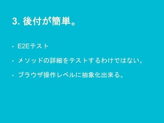 3. 後付が簡単。
• E2Eテスト
• メソッドの詳細をテストするわけではない。
• ブラウザ操作レベルに抽象化出来る。
 