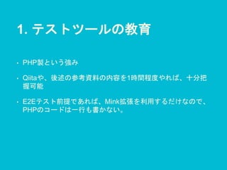 1. テストツールの教育
• PHP製という強み
• Qiitaや、後述の参考資料の内容を1時間程度やれば、十分把
握可能
• E2Eテスト前提であれば、Mink拡張を利用するだけなので、
PHPのコードは一行も書かない。
 