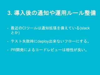 3. 導入後の通知や運用ルール整備
• 最近のCIツールは通知拡張を備えている(slack
とか)
• テスト失敗時にdeploy出来ないフローにする。
• PR開発によるコードレビューは相性が良い。
 