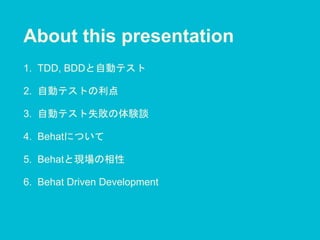 About this presentation
1. TDD, BDDと自動テスト
2. 自動テストの利点
3. 自動テスト失敗の体験談
4. Behatについて
5. Behatと現場の相性
6. Behat Driven Development
 