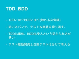 TDD, BDD
• TDDとは？BDDとは？(触れるな危険)
• 短いスパンで、テスト＆実装を繰り返す。
• TDDは単体、BDDは受入という捉えられ方が
多い
• テスト駆動開発と自動テストは分けて考える
 