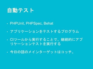 自動テスト
• PHPUnit, PHPSpec, Behat
• アプリケーションをテストするプログラム
• CIツールから実行することで、継続的にアプ
リケーションテストを実行する
• 今日の話のメインターゲットはコッチ。
 