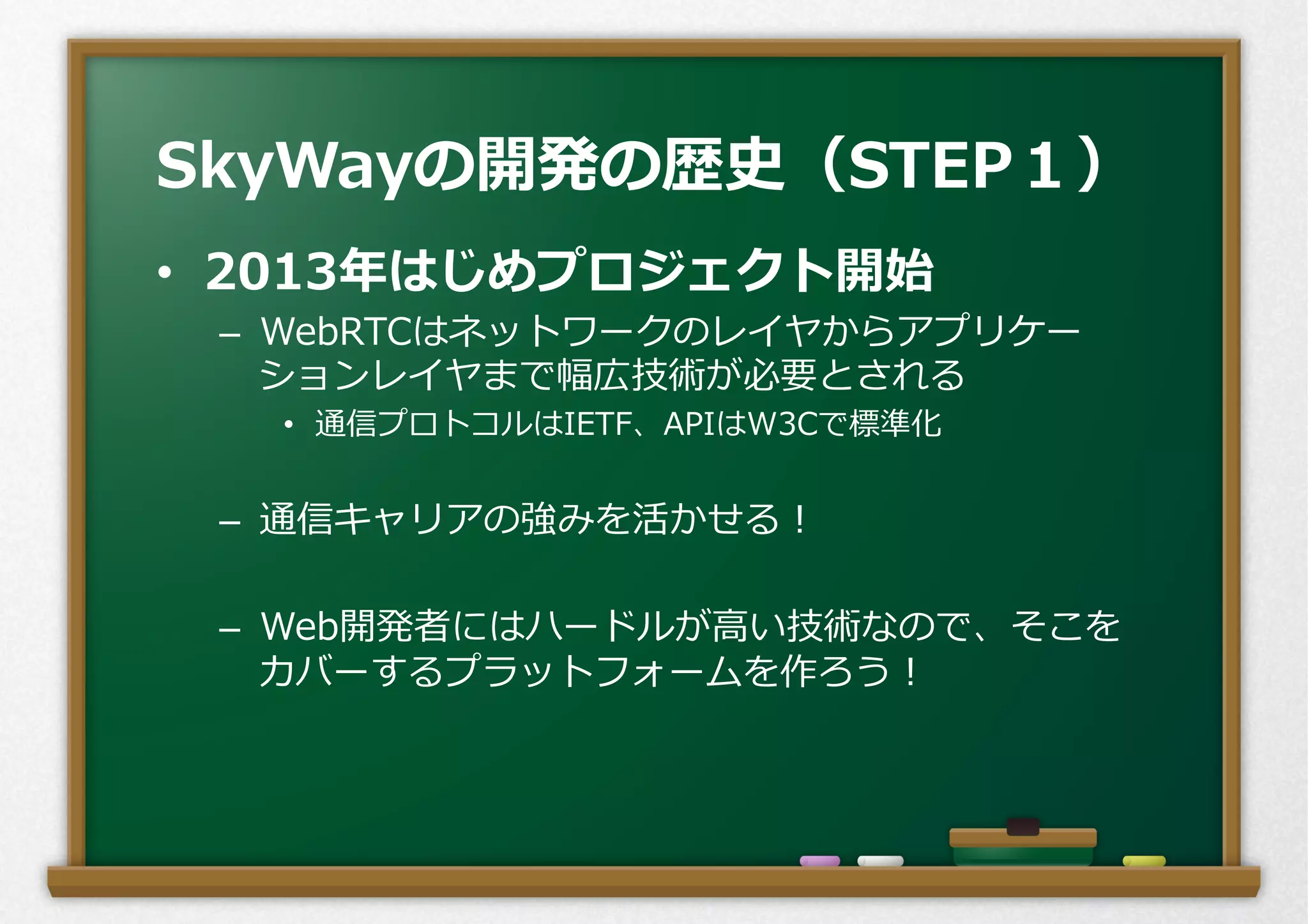 •  2013年年はじめプロジェクト開始
–  WebRTCはネットワークのレイヤからアプリケー
ションレイヤまで幅広技術が必要とされる
•  通信プロトコルはIETF、APIはW3Cで標準化
–  通信キャリアの強みを活かせる！
–  Web開発者にはハードルが⾼高い技術なので、そこを
カバーするプラットフォームを作ろう！
SkyWayの開発の歴史（STEP１）
 