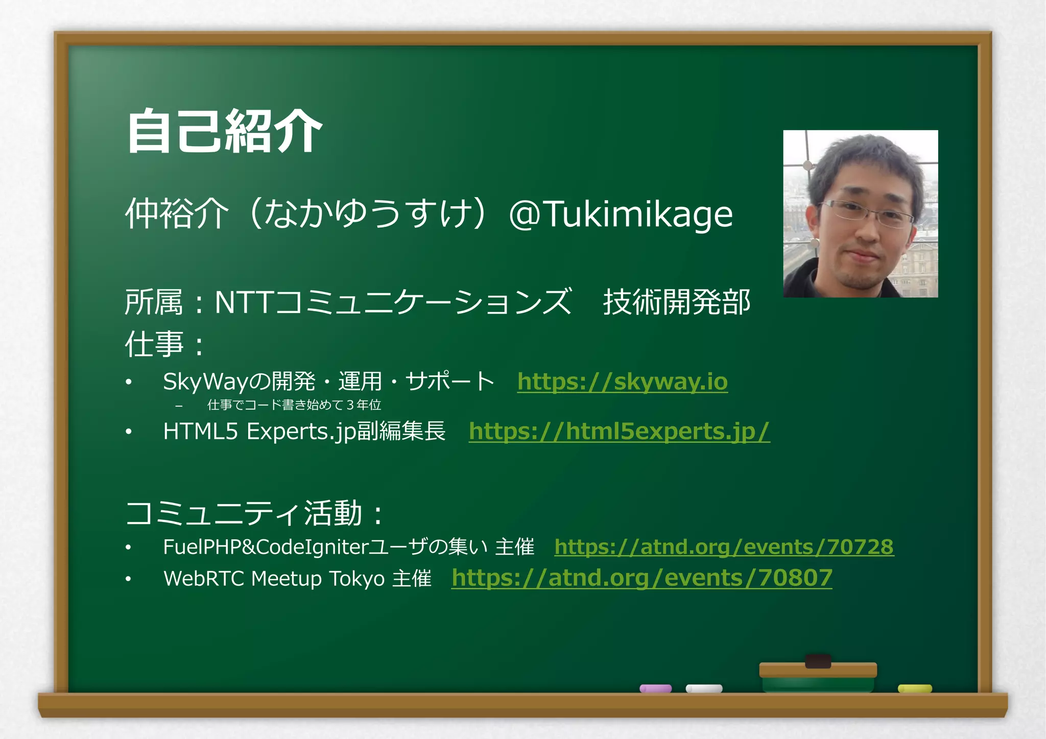 ⾃自⼰己紹介
仲裕介（なかゆうすけ）@Tukimikage
所属：NTTコミュニケーションズ 　技術開発部
仕事：
•  SkyWayの開発・運⽤用・サポート 　https://skyway.io
–  仕事でコード書き始めて３年年位
•  HTML5  Experts.jp副編集⻑⾧長 　https://html5experts.jp/
コミュニティ活動：
•  FuelPHP&CodeIgniterユーザの集い  主催 　https://atnd.org/events/70728
•  WebRTC  Meetup  Tokyo  主催 　https://atnd.org/events/70807
 