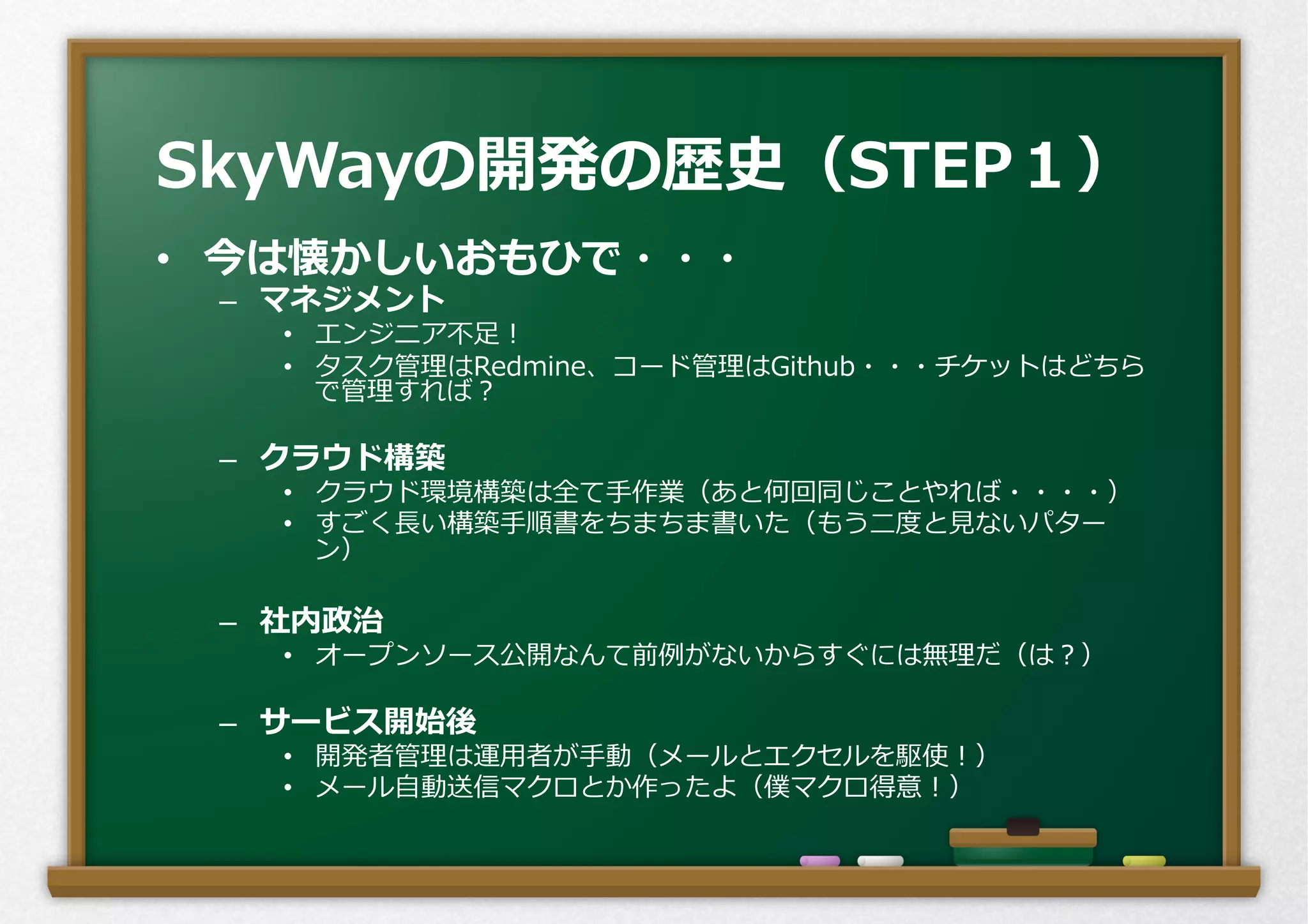 •  今は懐かしいおもひで・・・
–  マネジメント
•  エンジニア不不⾜足！
•  タスク管理理はRedmine、コード管理理はGithub・・・チケットはどちら
で管理理すれば？
–  クラウド構築
•  クラウド環境構築は全て⼿手作業（あと何回同じことやれば・・・・）
•  すごく⻑⾧長い構築⼿手順書をちまちま書いた（もう⼆二度度と⾒見見ないパター
ン）
–  社内政治
•  オープンソース公開なんて前例例がないからすぐには無理理だ（は？）
–  サービス開始後
•  開発者管理理は運⽤用者が⼿手動（メールとエクセルを駆使！）
•  メール⾃自動送信マクロとか作ったよ（僕マクロ得意！）
SkyWayの開発の歴史（STEP１）
 