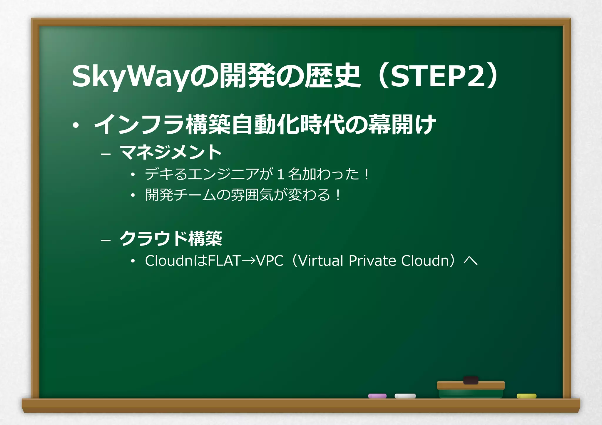•  インフラ構築⾃自動化時代の幕開け
–  マネジメント
•  デキるエンジニアが１名加わった！
•  開発チームの雰囲気が変わる！
–  クラウド構築
•  CloudnはFLAT→VPC（Virtual  Private  Cloudn）へ
SkyWayの開発の歴史（STEP2）
 
