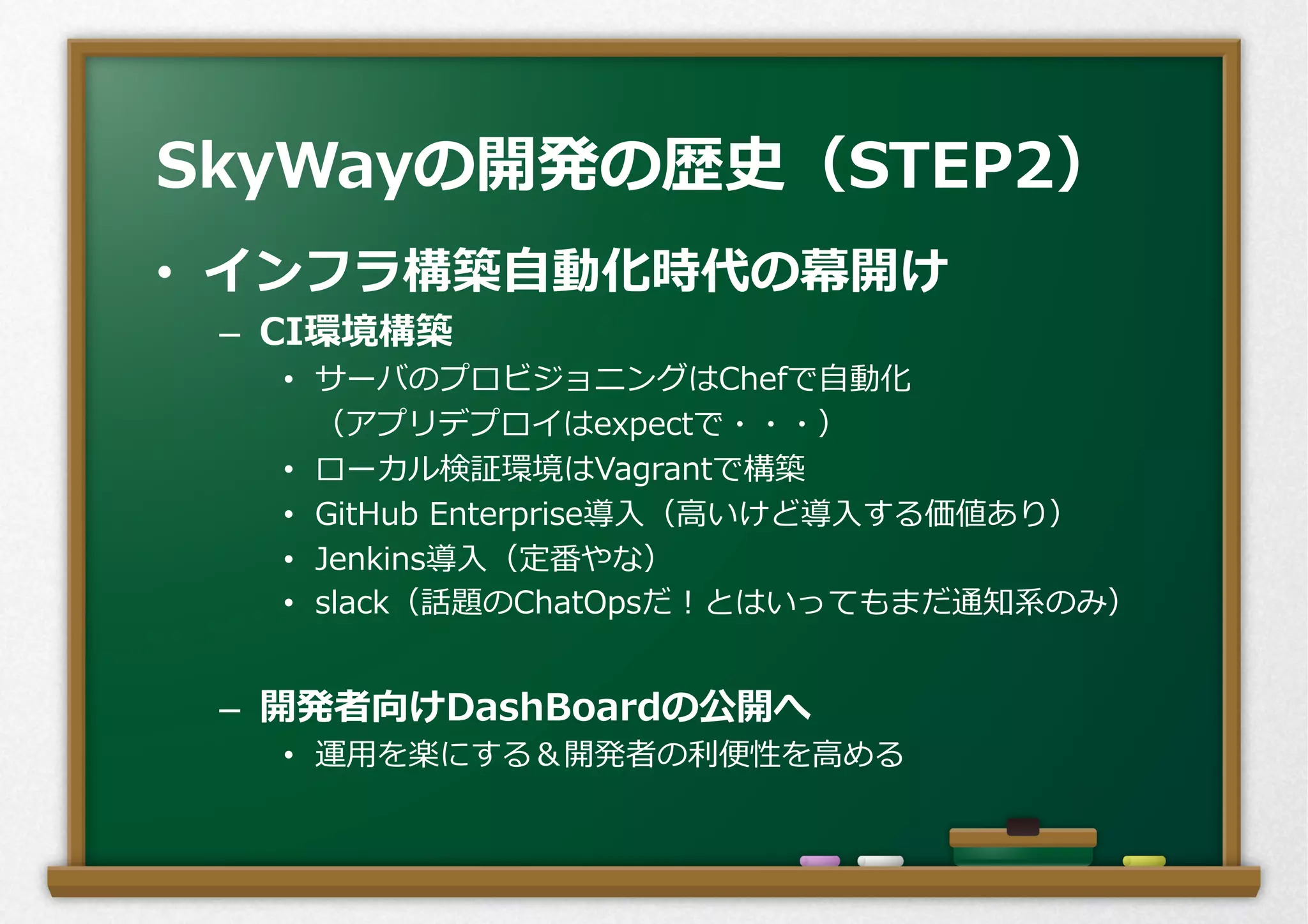 •  インフラ構築⾃自動化時代の幕開け
–  CI環境構築
•  サーバのプロビジョニングはChefで⾃自動化
 　（アプリデプロイはexpectで・・・）
•  ローカル検証環境はVagrantで構築
•  GitHub  Enterprise導⼊入（⾼高いけど導⼊入する価値あり）
•  Jenkins導⼊入（定番やな）
•  slack（話題のChatOpsだ！とはいってもまだ通知系のみ）
–  開発者向けDashBoardの公開へ
•  運⽤用を楽にする＆開発者の利利便便性を⾼高める
SkyWayの開発の歴史（STEP2）
 
