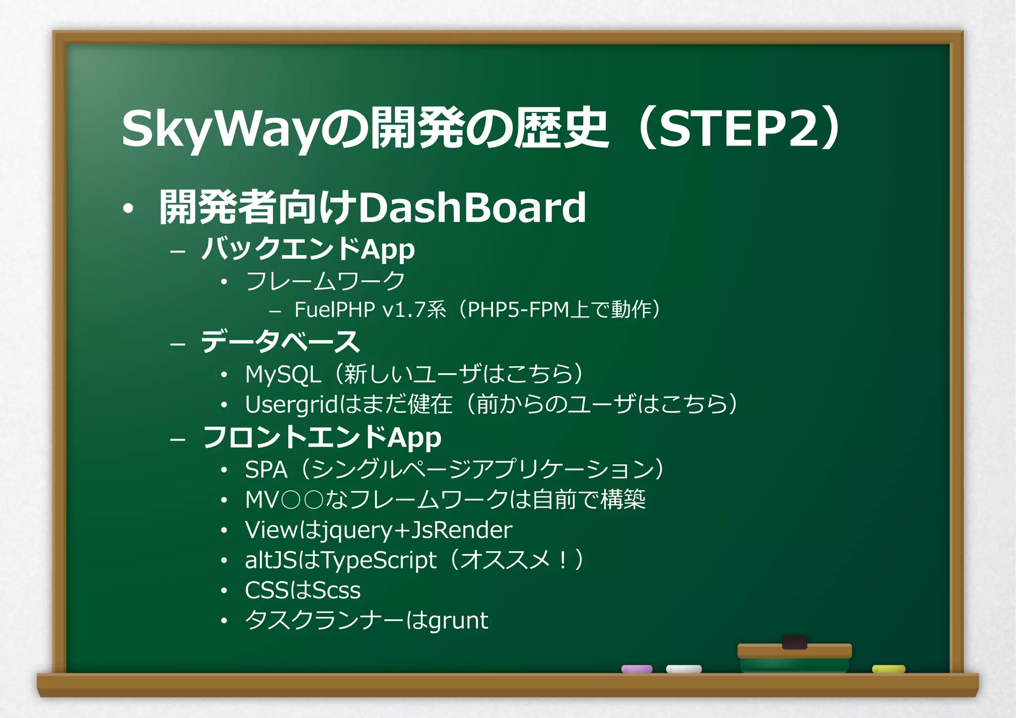 •  開発者向けDashBoard
–  バックエンドApp
•  フレームワーク
–  FuelPHP  v1.7系（PHP5-‐‑‒FPM上で動作）
–  データベース
•  MySQL（新しいユーザはこちら）
•  Usergridはまだ健在（前からのユーザはこちら）
–  フロントエンドApp
•  SPA（シングルページアプリケーション）
•  MV○○なフレームワークは⾃自前で構築
•  Viewはjquery+JsRender
•  altJSはTypeScript（オススメ！）
•  CSSはScss
•  タスクランナーはgrunt
SkyWayの開発の歴史（STEP2）
 
