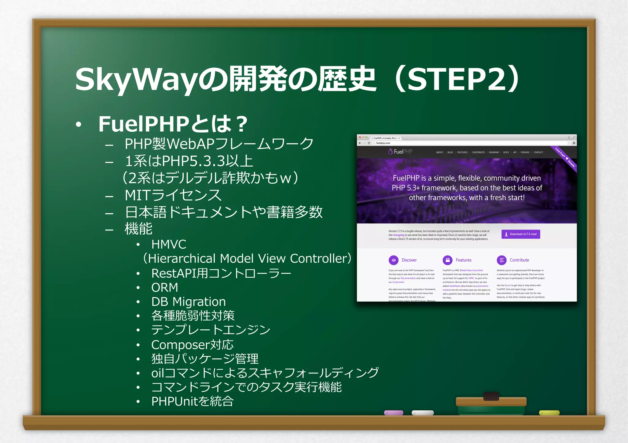 •  FuelPHPとは？
–  PHP製WebAPフレームワーク
–  1系はPHP5.3.3以上
  （2系はデルデル詐欺かもｗ）
–  MITライセンス
–  ⽇日本語ドキュメントや書籍多数
–  機能
•  HMVC
（Hierarchical  Model  View  Controller）
•  RestAPI⽤用コントローラー
•  ORM
•  DB  Migration
•  各種脆弱性対策
•  テンプレートエンジン
•  Composer対応
•  独⾃自パッケージ管理理
•  oilコマンドによるスキャフォールディング
•  コマンドラインでのタスク実⾏行行機能
•  PHPUnitを統合
SkyWayの開発の歴史（STEP2）
 