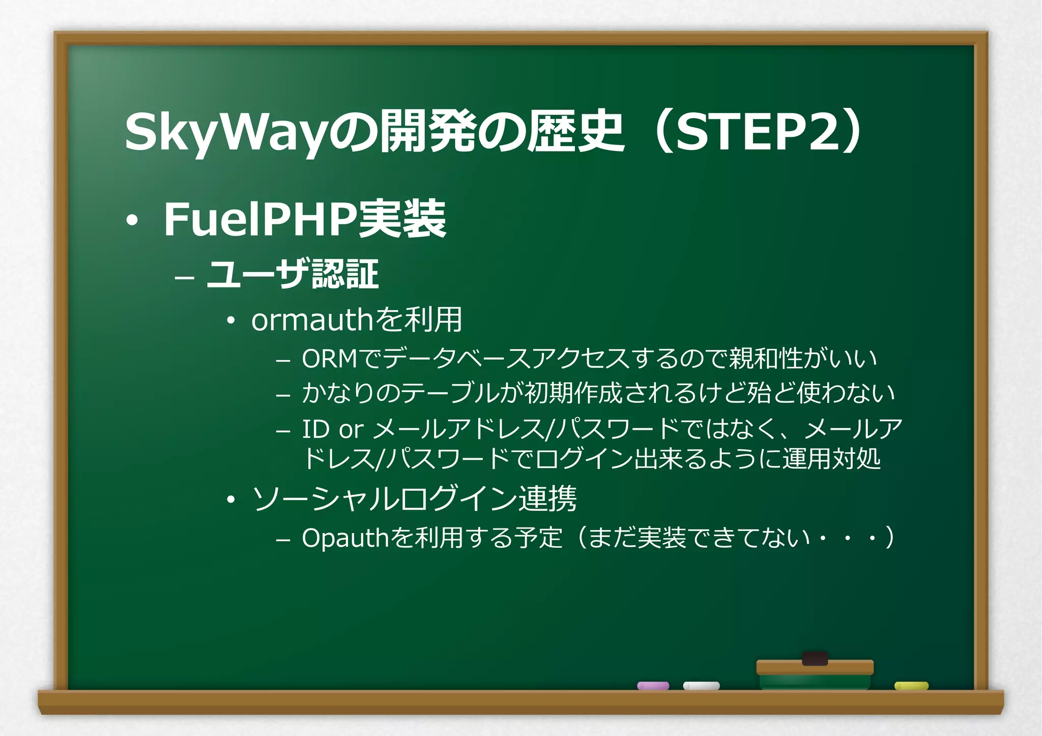 •  FuelPHP実装
–  ユーザ認証
•  ormauthを利利⽤用
–  ORMでデータベースアクセスするので親和性がいい
–  かなりのテーブルが初期作成されるけど殆ど使わない
–  ID  or  メールアドレス/パスワードではなく、メールア
ドレス/パスワードでログイン出来るように運⽤用対処
•  ソーシャルログイン連携
–  Opauthを利利⽤用する予定（まだ実装できてない・・・）
SkyWayの開発の歴史（STEP2）
 
