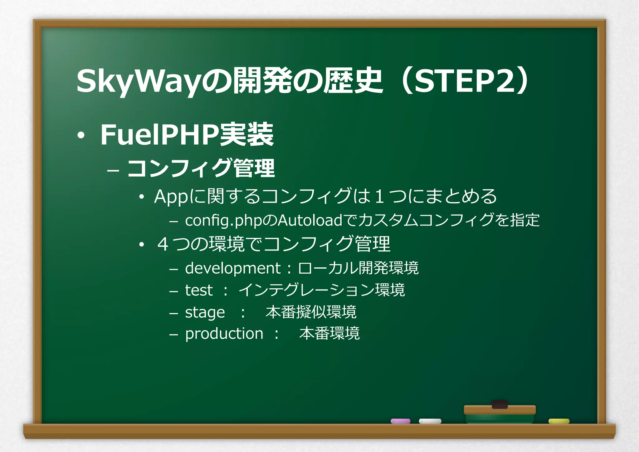 •  FuelPHP実装
–  コンフィグ管理理
•  Appに関するコンフィグは１つにまとめる
–  conﬁg.phpのAutoloadでカスタムコンフィグを指定
•  ４つの環境でコンフィグ管理理
–  development  :  ローカル開発環境
–  test  ：  インテグレーション環境
–  stage    ： 　本番擬似環境
–  production  ： 　本番環境
SkyWayの開発の歴史（STEP2）
 